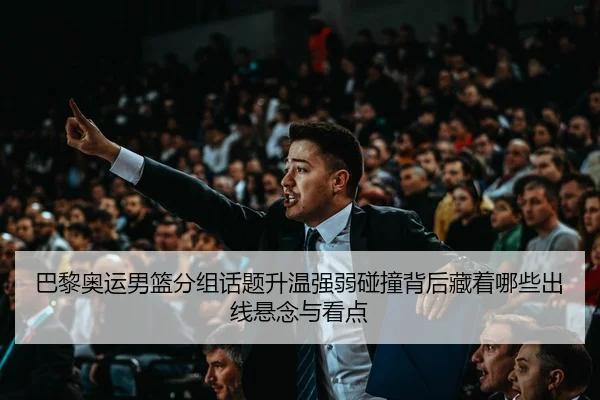 巴黎奥运男篮分组话题升温强弱碰撞背后藏着哪些出线悬念与看点